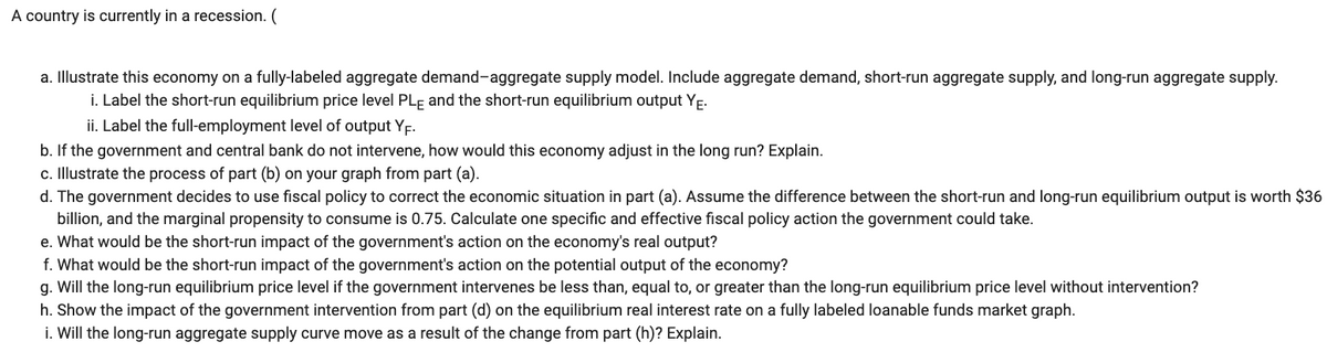 A country is currently in a recession. (
a. Illustrate this economy on a fully-labeled aggregate demand-aggregate supply model. Include aggregate demand, short-run aggregate supply, and long-run aggregate supply.
i. Label the short-run equilibrium price level PLE and the short-run equilibrium output YE.
ii. Label the full-employment level of output YF.
b. If the government and central bank do not intervene, how would this economy adjust in the long run? Explain.
c. Illustrate the process of part (b) on your graph from part (a).
d. The government decides to use fiscal policy to correct the economic situation in part (a). Assume the difference between the short-run and long-run equilibrium output is worth $36
billion, and the marginal propensity to consume is 0.75. Calculate one specific and effective fiscal policy action the government could take.
e. What would be the short-run impact of the government's action on the economy's real output?
f. What would be the short-run impact of the government's action on the potential output of the economy?
g. Will the long-run equilibrium price level if the government intervenes be less than, equal to, or greater than the long-run equilibrium price level without intervention?
h. Show the impact of the government intervention from part (d) on the equilibrium real interest rate on a fully labeled loanable funds market graph.
i. Will the long-run aggregate supply curve move a result of the change from part (h)? Explain.