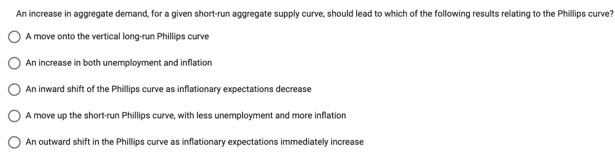 An increase in aggregate demand, for a given short-run aggregate supply curve, should lead to which of the following results relating to the Phillips curve?
A move onto the vertical long-run Phillips curve
An increase in both unemployment and inflation
An inward shift of the Phillips curve as inflationary expectations decrease
A move up the short-run Phillips curve, with less unemployment and more inflation
An outward shift in the Phillips curve as inflationary expectations immediately increase