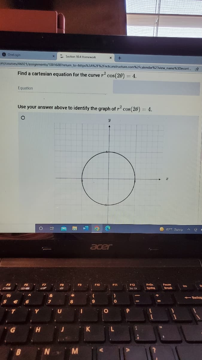 O Onelogin
- Section 10A Homework
om/courses/46921/assignments/1001688?return_to=https%3A%2F%2Fnctc.instructure.com%2Fcalendar%23view name%3Dmont,
Find a cartesian equation for the curve
cos(20) = 4.
Equation
Use your answer above to identify the graph of r cos(20) = 4.
82°E Sunny
acer
F8
F9
F10
F11
F12
Prtsc
Pause
Sa Lk
SysRa
Break
-Backsp
9
Y
N M
