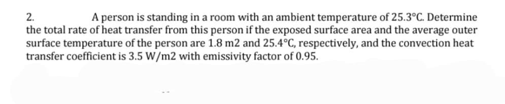 2.
A person is standing in a room with an ambient temperature of 25.3°C. Determine
the total rate of heat transfer from this person if the exposed surface area and the average outer
surface temperature of the person are 1.8 m2 and 25.4°C, respectively, and the convection heat
transfer coefficient is 3.5 W/m2 with emissivity factor of 0.95.
