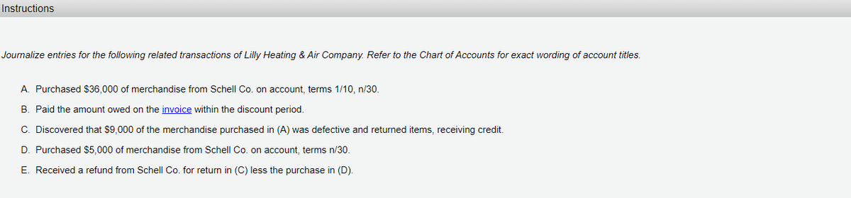 Instructions
Journalize entries for the following related transactions of Lilly Heating & Air Company. Refer to the Chart of Accounts for exact wording of account titles.
A. Purchased $36,000 of merchandise from Schell Co. on account, terms 1/10, n/30.
B. Paid the amount owed on the invoice within the discount period.
C. Discovered that $9,000 of the merchandise purchased in (A) was defective and returned items, receiving credit.
D. Purchased $5,000 of merchandise from Schell Co. on account, terms n/30.
E. Received a refund from Schell Co. for return in (C) less the purchase in (D).
