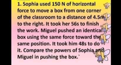 1. Sophia used 150 N of horizontal
force to move a box from one corner
of the classroom to a distance of 4.5m
to the right. It took her 56s to finish
the work. Miguel pushed an identical
box using the same force toward the
same position. It took him 48s to do
it. Compare the powers of Sophią and
Miguel in pushing the box."
