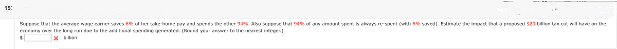 15:
Suppose that the average wage earner saves 6% of her take-home pay and spends the other 94%. Also suppose that 94% of any amount spent is always re-spent (with 6% saved). Estimate the impact that a proposed $20 billion tax cut will have on the
economy over the long run due to the additional spending generated. (Round your answer to the nearest integer.)
$
X billion