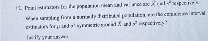 12. Point estimators for the population mean and variance are X and s² respectively.
When sampling from a normally distributed population, are the confidence interval
estimators for μ and o2 symmetric around X and s² respectively?
Justify your answer.