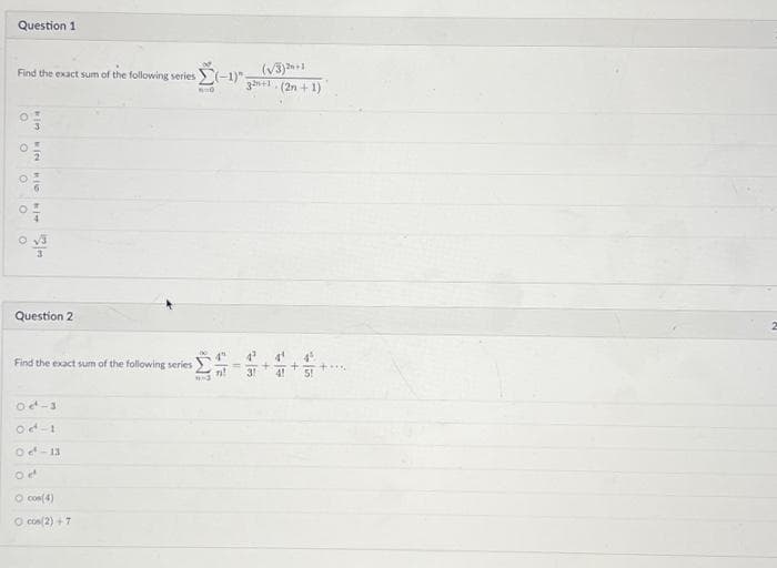 Question 1
Find the exact sum of the following series (-1)" (√3)2+1
3+1(2n+1)
60
O
O
N 4
O
3
O O
hi
b
kim
w wall
Question 2
Find the exact sum of the following series
Oct-3
Od 1
Oct-13
Oet
O cos(4)
O cos(2)+7
1-3
4" 4³
n!
31
II
4¹
41
45