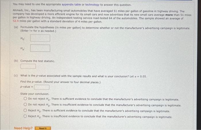 You may need to use the appropriate appendix table or technology to answer this question.
Ahmadi, Inc., has been manufacturing small automobiles that have averaged 51 miles per gallon of gasoline in highway driving. The
company has developed a more efficient engine for its small cars and now advertises that its new small cars average more than 51 miles
per gallon in highway driving. An independent testing service road-tested 64 of the automobiles. The sample showed an average of
52.9 miles per gallon with a standard deviation of 4 miles per gallon.
(a) Formulate the hypotheses (in miles per gallon) to determine whether or not the manufacturer's advertising campaign is legitimate.
(Enter 1 for as needed.)
Ho
H₂
(b) Compute the test statistic.
(c) What is the p-value associated with the sample results and what is your conclusion? Let = 0.05.
Find the p-value. (Round your answer to four decimal places.)
p-value=
State your conclusion.
O Do not reject Ho. There is sufficient evidence to conclude that the manufacturer's advertising campaign is legitimate.
Do not reject Ho. There is insufficient evidence to conclude that the manufacturer's advertising campaign is legitimate.
Reject Ho. There is sufficient evidence to conclude that the manufacturer's advertising campaign is legitimate.
Reject Ho. There is insufficient evidence to conclude that the manufacturer's advertising campaign is legitimate.
Need Help?
Read It