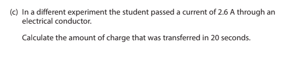 (c) In a different experiment the student passed a current of 2.6 A through an
electrical conductor.
Calculate the amount of charge that was transferred in 20 seconds.