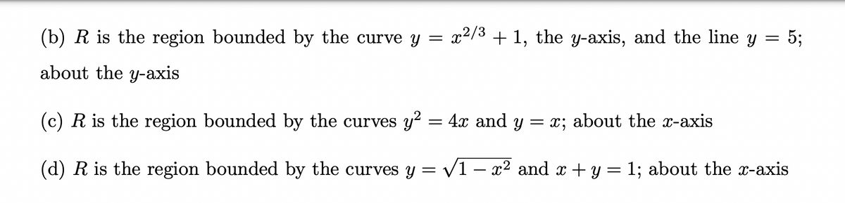 (b) R is the region bounded by the curve y = x²/3 + 1, the y-axis, and the line y = 5;
about the y-axis
(c) R is the region bounded by the curves y² = 4x and y = x; about the x-axis
(d) R is the region bounded by the curves y = √√1 − x² and x + y = 1; about the x-axis