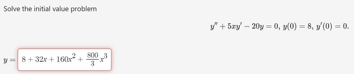 Solve the initial value problem
y = 8 + 32x + 160x² +
800 3
x
y" + 5xy' — 20y = 0, y(0) = 8, y'(0) = 0.