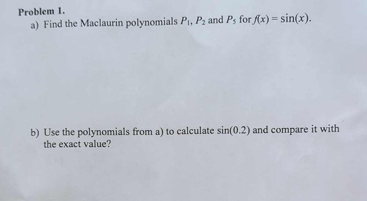 Problem 1.
a) Find the Maclaurin polynomials P₁, P₂ and Ps for f(x) = sin(x).
b) Use the polynomials from a) to calculate sin(0.2) and compare it with
the exact value?