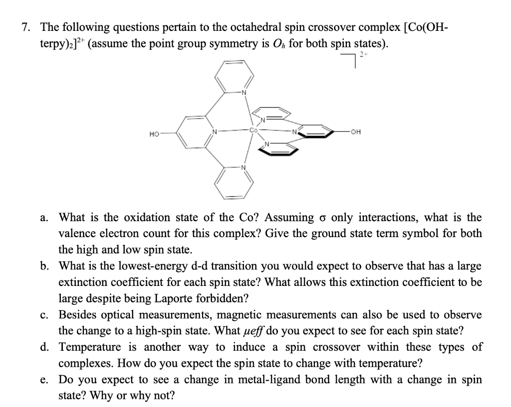 7. The following questions pertain to the octahedral spin crossover complex [Co(OH-
terpy)₂]²+ (assume the point group symmetry is Oh for both spin states).
7²
HO
-OH
a. What is the oxidation state of the Co? Assuming o only interactions, what is the
valence electron count for this complex? Give the ground state term symbol for both
the high and low spin state.
b. What is the lowest-energy d-d transition you would expect to observe that has a large
extinction coefficient for each spin state? What allows this extinction coefficient to be
large despite being Laporte forbidden?
c. Besides optical measurements, magnetic measurements can also be used to observe
the change to a high-spin state. What ueff do you expect to see for each spin state?
Temperature is another way to induce a spin crossover within these types of
complexes. How do you expect the spin state to change with temperature?
d.
e. Do you expect to see a change in metal-ligand bond length with a change in spin
state? Why or why not?