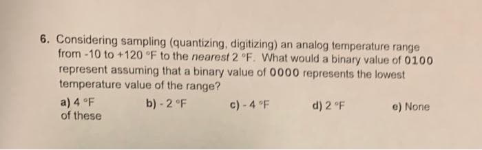 6. Considering sampling (quantizing, digitizing) an analog temperature range
from-10 to +120 °F to the nearest 2 °F. What would a binary value of 0100
represent assuming that a binary value of 0000 represents the lowest
temperature value of the range?
b) -2 °F
a) 4 °F
of these
c) -4 °F
d) 2 °F
e) None