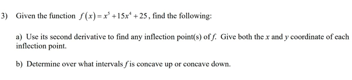 3) Given the function ƒ(x)= x³ +15x¹ +25, find the following:
a) Use its second derivative to find any inflection point(s) of f. Give both the x and y coordinate of each
inflection point.
b) Determine over what intervals fis concave up or concave down.