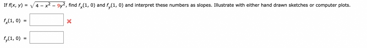 If f(x, y) = √√√4 - x² – 9y², find fx(1, 0) and fÃ(1, 0) and interpret these numbers as slopes. Illustrate with either hand drawn sketches or computer plots.
fx(1, 0)
=
fy(1, 0) =
X