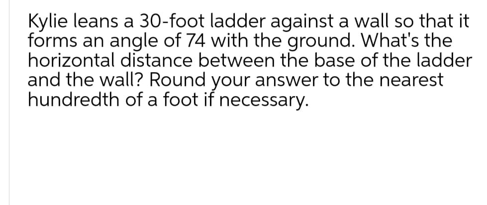 Kylie leans a 30-foot ladder against a wall so that it
forms an angle of 74 with the ground. What's the
horizontal distance between the base of the ladder
and the wall? Round your answer to the nearest
hundredth of a foot if necessary.