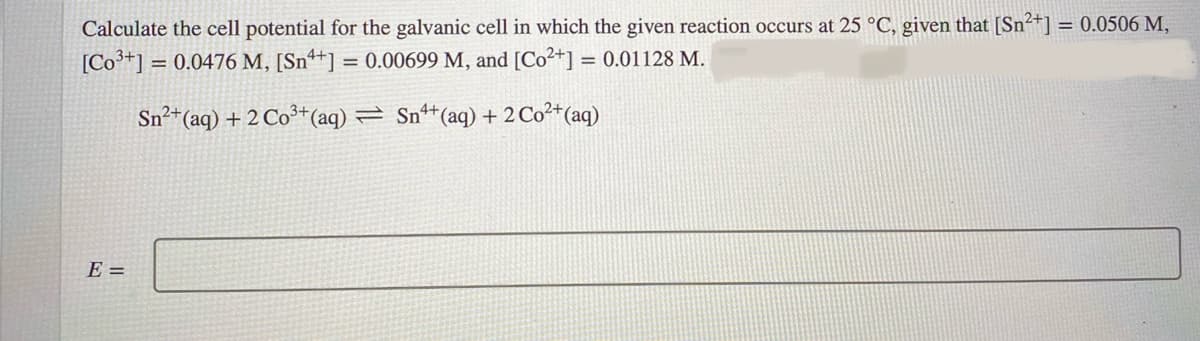 Calculate the cell potential for the galvanic cell in which the given reaction occurs at 25 °C, given that [Sn2+] = 0.0506 M,
[Co+] = 0.0476 M, [Snª+] = 0.00699 M, and [Co2+] = 0.01128 M.
Sn²*(aq) + 2 Co³+(aq) = Sn*(aq) + 2 Co²*(aq)
E =
