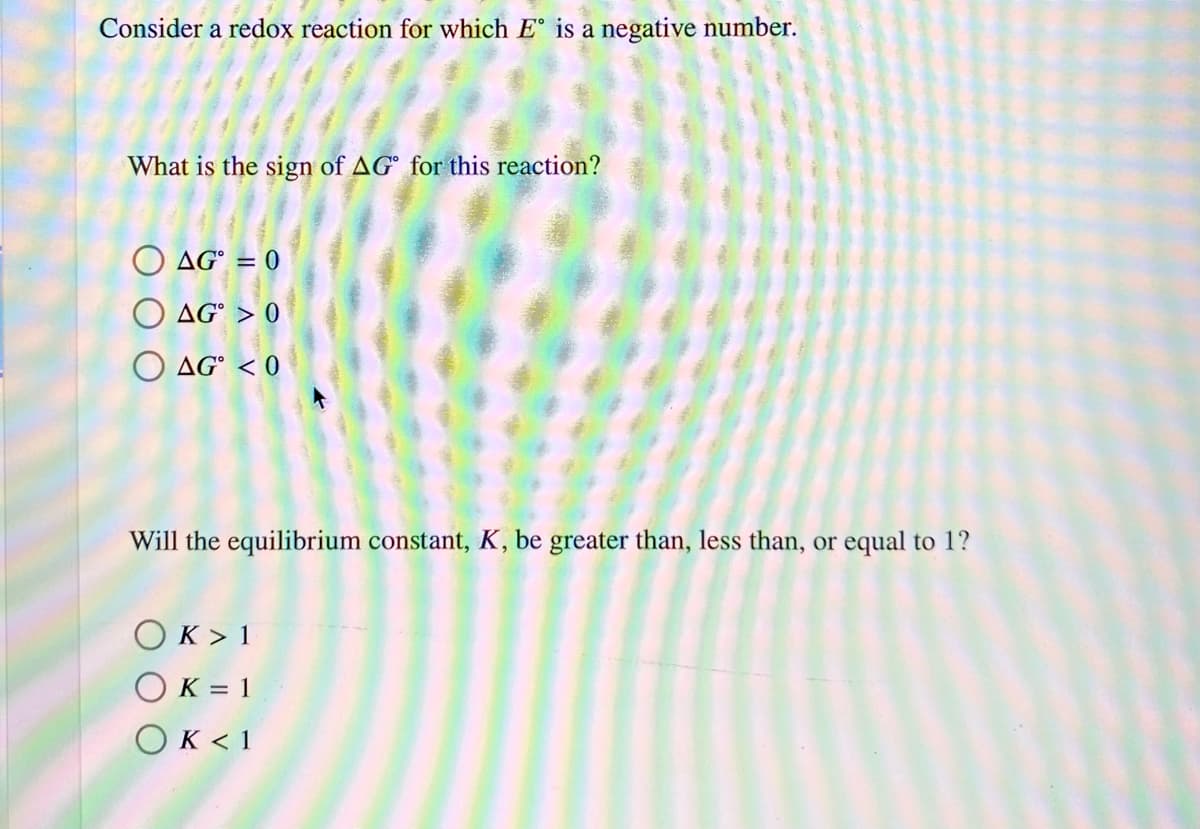 Consider a redox reaction for which E° is a negative number.
What is the sign of AG° for this reaction?
O AG° = 0
O AG° > 0
O AG° < 0
Will the equilibrium constant, K, be greater than, less than, or equal to 1?
OK > 1
OK = 1
OK < 1
