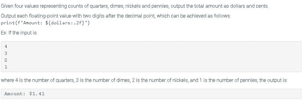 Given four values representing counts of quarters, dimes, nickels and pennies, output the total amount as dollars and cents.
Output each floating-point value with two digits after the decimal point, which can be achieved as follows:
print(f'Amount: ${dollars:.2f}')
Ex: If the input is:
4
3
2
1.
where 4 is the number of quarters, 3 is the number of dimes, 2 is the number of nickels, and 1 is the number of pennies, the output is:
Amount: $1. 41
