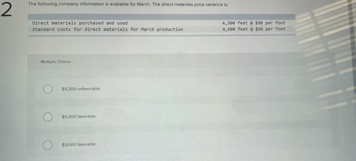 2
The following company information is available for March. The direct materials price variance is:
Direct materials purchased and used
Standard costs for direct materials for March production
Multiple Choice
$9,200 unfavorable.
$9,200 favorable.
$9,000 favorable.
4,500 feet @ $98 per foot
4,600 feet @ $96 per foot