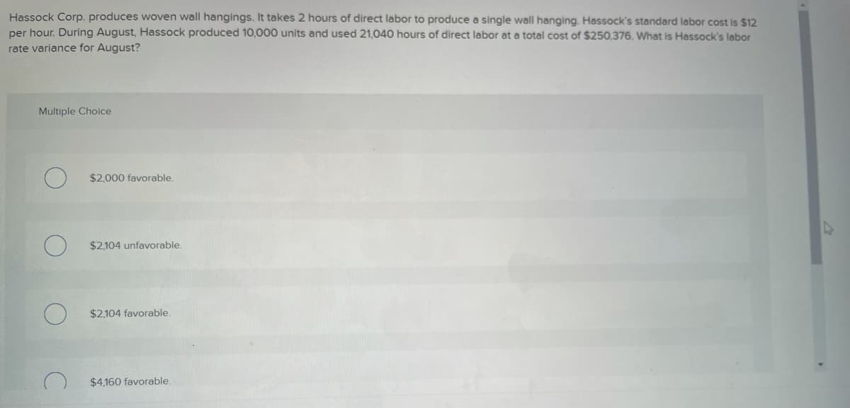Hassock Corp. produces woven wall hangings. It takes 2 hours of direct labor to produce a single wall hanging. Hassock's standard labor cost is $12
per hour. During August, Hassock produced 10,000 units and used 21,040 hours of direct labor at a total cost of $250,376. What is Hassock's labor
rate variance for August?
Multiple Choice
$2,000 favorable.
$2,104 unfavorable.
$2.104 favorable.
$4,160 favorable.