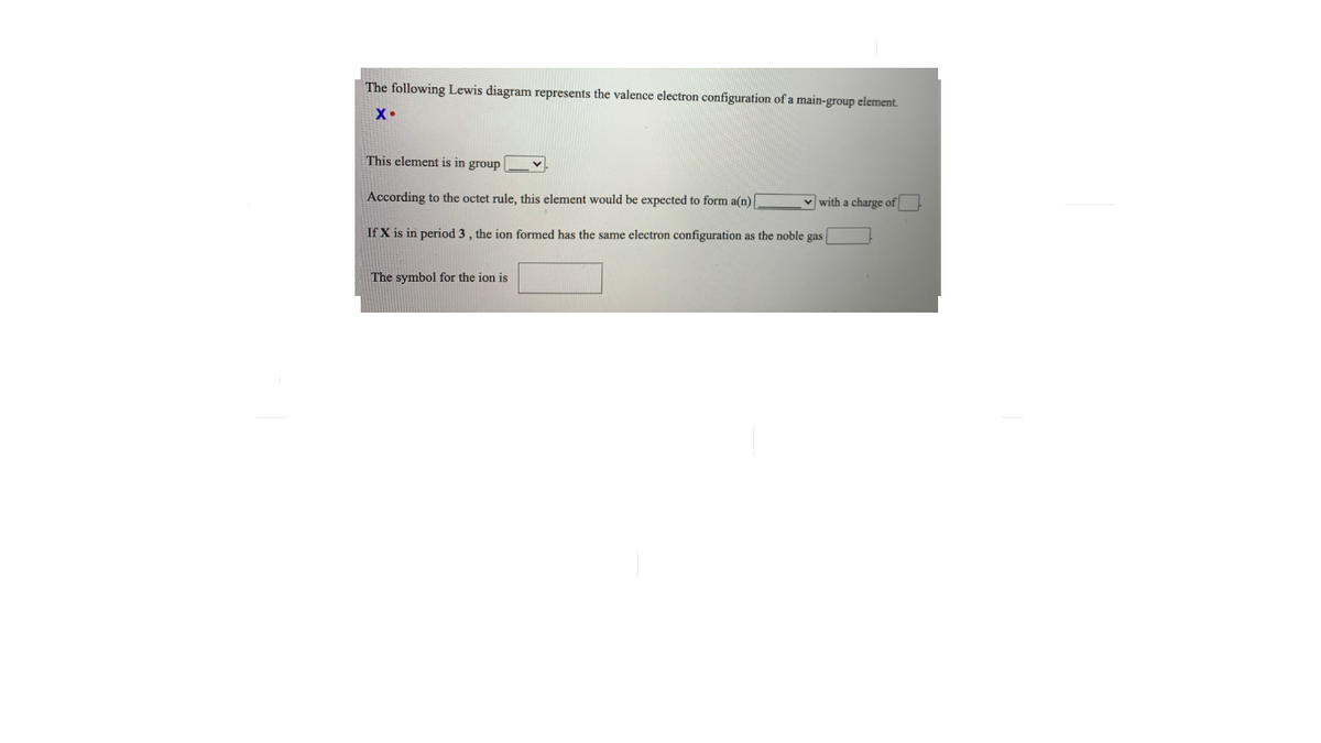 The following Lewis diagram represents the valence electron configuration of a main-group element.
X•
This element is in group
According to the octet rule, this element would be expected to form a(n)
v with a charge of
If X is in period 3 , the ion formed has the same electron configuration as the noble gas
The symbol for the ion is
