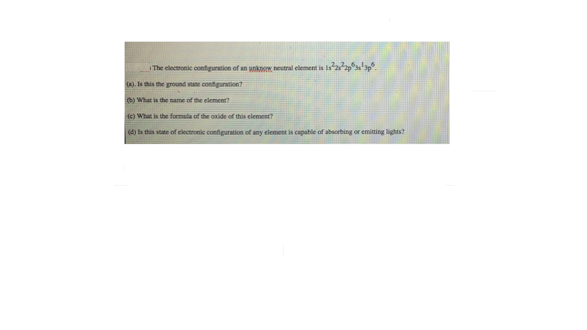 | The electronic configuration of an unknow neutral element is Is 2s-2p°3s 3p°.
(a). Is this the ground state configuration?
(b) What is the name of the element?
(c) What is the formula of the oxide of this element?
(d) Is this state of electronic configuration of any element is capable of absorbing or emitting lights?
