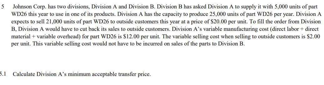 5
Johnson Corp. has two divisions, Division A and Division B. Division B has asked Division A to supply it with 5,000 units of part
WD26 this year to use in one of its products. Division A has the capacity to produce 25,000 units of part WD26 per year. Division A
expects to sell 21,000 units of part WD26 to outside customers this year at a price of $20.00 per unit. To fill the order from Division
B, Division A would have to cut back its sales to outside customers. Division A's variable manufacturing cost (direct labor + direct
material + variable overhead) for part WD26 is $12.00 per unit. The variable selling cost when selling to outside customers is $2.00
per unit. This variable selling cost would not have to be incurred on sales of the parts to Division B.
5.1 Calculate Division A's minimum acceptable transfer price.
