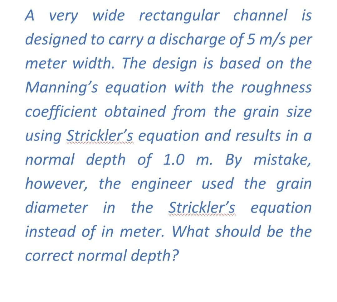 A very wide rectangular channel is
designed to carry a discharge of 5 m/s per
meter width. The design is based on the
Manning's equation with the roughness
coefficient obtained from the grain size
using Strickler's equation and results in a
normal depth of 1.0 m. By mistake,
however, the engineer used the grain
diameter in the Strickler's equation
instead of in meter. What should be the
correct normal depth?
