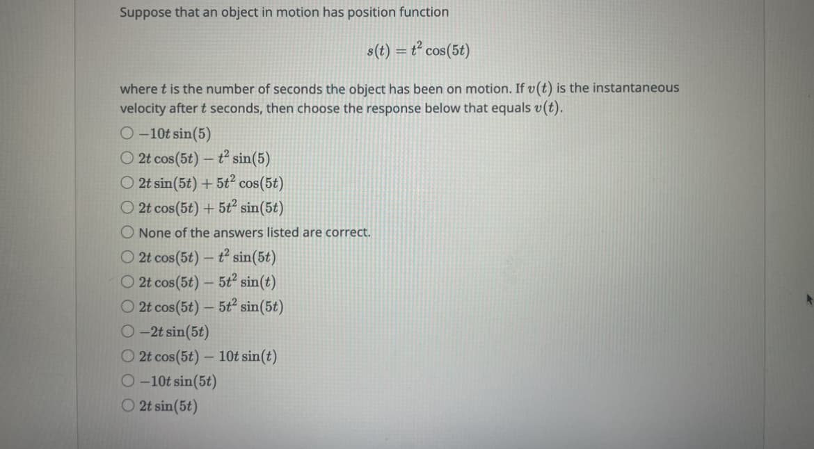 Suppose that an object in motion has position function
s(t) = t² cos(5t)
where t is the number of seconds the object has been on motion. If v(t) is the instantaneous
velocity after t seconds, then choose the response below that equals v(t).
O-10t sin (5)
O2t cos(5t) - t² sin(5)
O 2t sin(5t) + 5t² cos(5t)
O 2t cos(5t) + 5t² sin(5t)
O None of the answers listed are correct.
O 2t cos (5t) - t² sin(5t)
O 2t cos (5t) - 5t² sin(t)
O 2t cos (5t) - 5t² sin(5t)
-2t sin(5t)
O2t cos (5t) - 10t sin(t)
O-10t sin(5t)
O2t sin(5t)
+