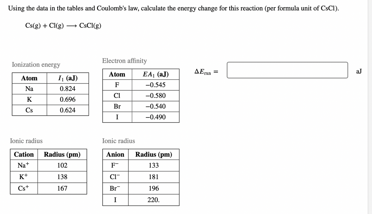 Using the data in the tables and Coulomb's law, calculate the energy change for this reaction (per formula unit of CsC1).
Cs(g) + Cl(g)
CsCl(g)
Ionization energy
Atom
Na
K
Cs
Ionic radius
Cation
Na+
K+
Cs+
I₁ (aJ)
0.824
0.696
0.624
Radius (pm)
102
138
167
Electron affinity
Atom
F
Cl
Br
I
Ionic radius
Anion
F-
CI
Br
I
EA₁ (aJ)
-0.545
-0.580
-0.540
-0.490
Radius (pm)
133
181
196
220.
AErxn
=
aJ