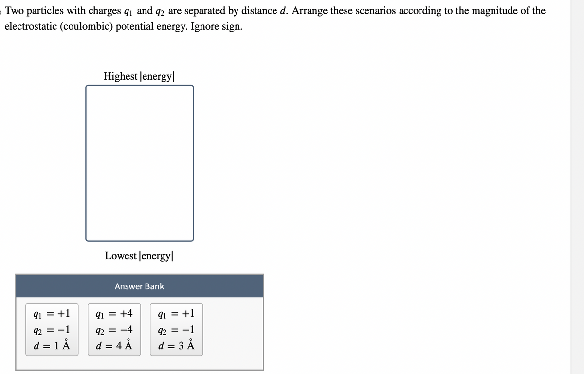 Two particles with charges 9₁ and 92 are separated by distance d. Arrange these scenarios according to the magnitude of the
electrostatic (coulombic) potential energy. Ignore sign.
91 = +1
92 = -1
d = 1 Å
Highest |energy|
Lowest energy
Answer Bank
91 = +4
92 = -4
d = 4 Å
91 = +1
92 = -1
d = 3 Å
