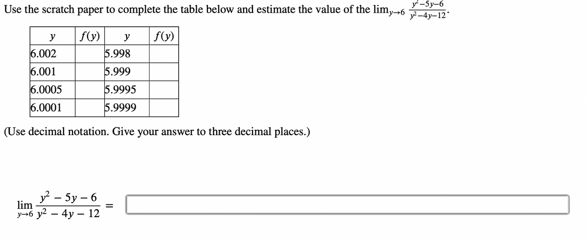 y-5y-6
Use the scratch paper to complete the table below and estimate the value of the limy→6 y²-4y-12*
f(y)
f(y)
y
6.002
6.001
6.0005
6.0001
y
5.998
5.999
5.9995
5.9999
(Use decimal notation. Give your answer to three decimal places.)
y²-5y-6
lim
y→6 y² - 4y - 12
=