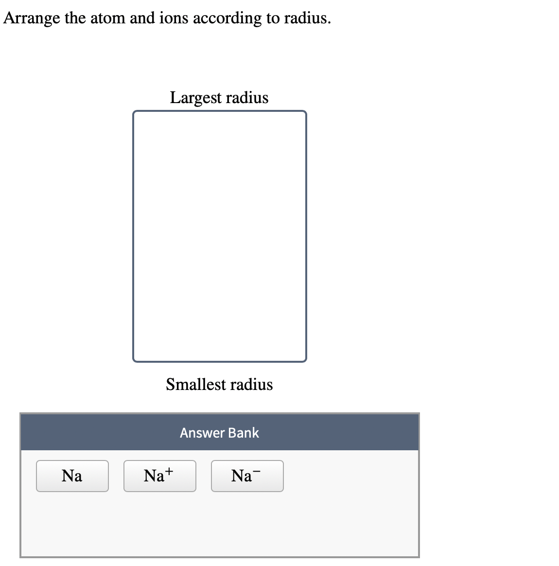 Arrange the atom and ions according to radius.
Na
Largest radius
Smallest radius
Na+
Answer Bank
Na