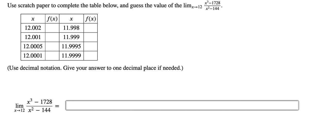 x³-1728
Use scratch paper to complete the table below, and guess the value of the limx→12 x²-144
f(x)
f(x)
X
3
x³ - 1728
lim
x 12 x² 144
X
12.002
12.001
12.0005
12.0001
(Use decimal notation. Give your answer to one decimal place if needed.)
=
11.998
11.999
11.9995
11.9999