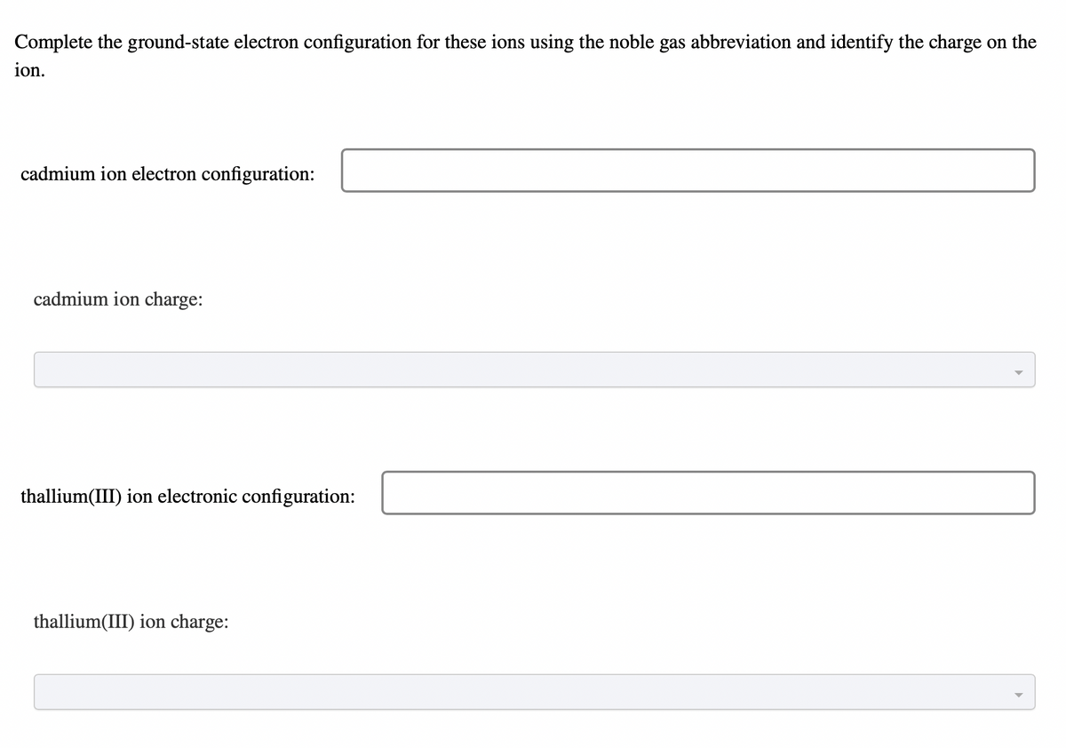 Complete the ground-state electron configuration for these ions using the noble gas abbreviation and identify the charge on the
ion.
cadmium ion electron configuration:
cadmium ion charge:
thallium(III) ion electronic configuration:
thallium(III) ion charge:
