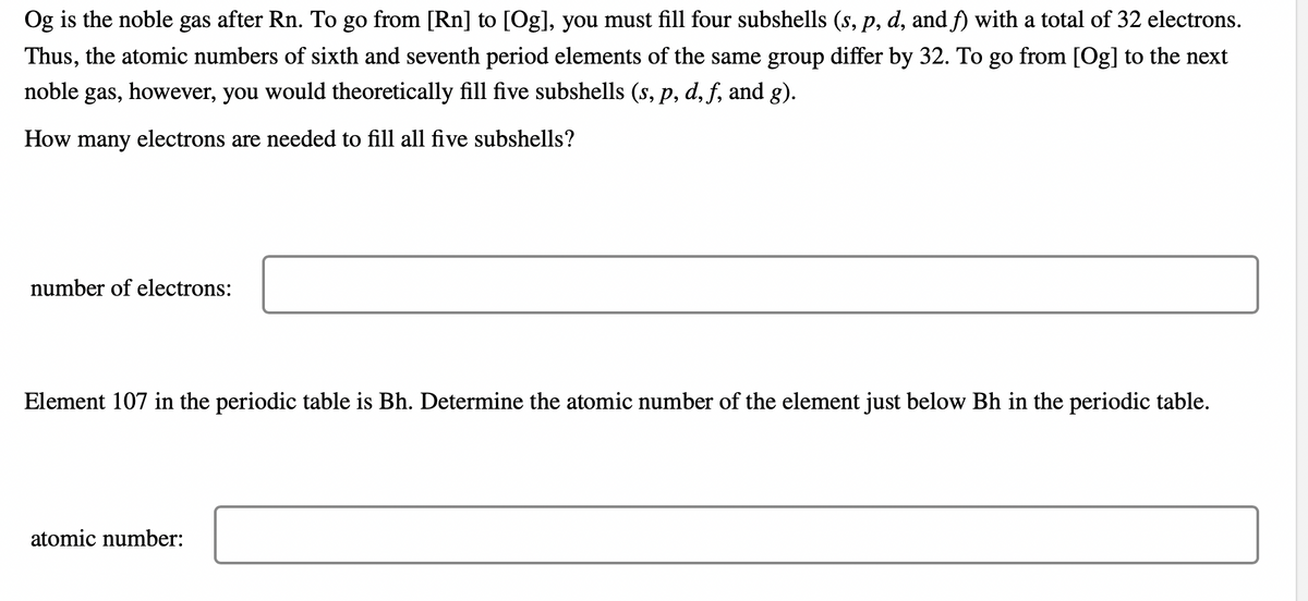 Og is the noble gas after Rn. To go from [Rn] to [Og], you must fill four subshells (s, p, d, and f) with a total of 32 electrons.
Thus, the atomic numbers of sixth and seventh period elements of the same group differ by 32. To go from [Og] to the next
noble gas, however, you would theoretically fill five subshells (s, p, d, f, and g).
How many electrons are needed to fill all five subshells?
number of electrons:
Element 107 in the periodic table is Bh. Determine the atomic number of the element just below Bh in the periodic table.
atomic number: