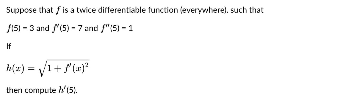 Suppose that f is a twice differentiable function (everywhere). such that
f(5) = 3 and f'(5) = 7 and f"(5) = 1
If
h(x)
then compute h'(5).
=
1 + f'(x)²