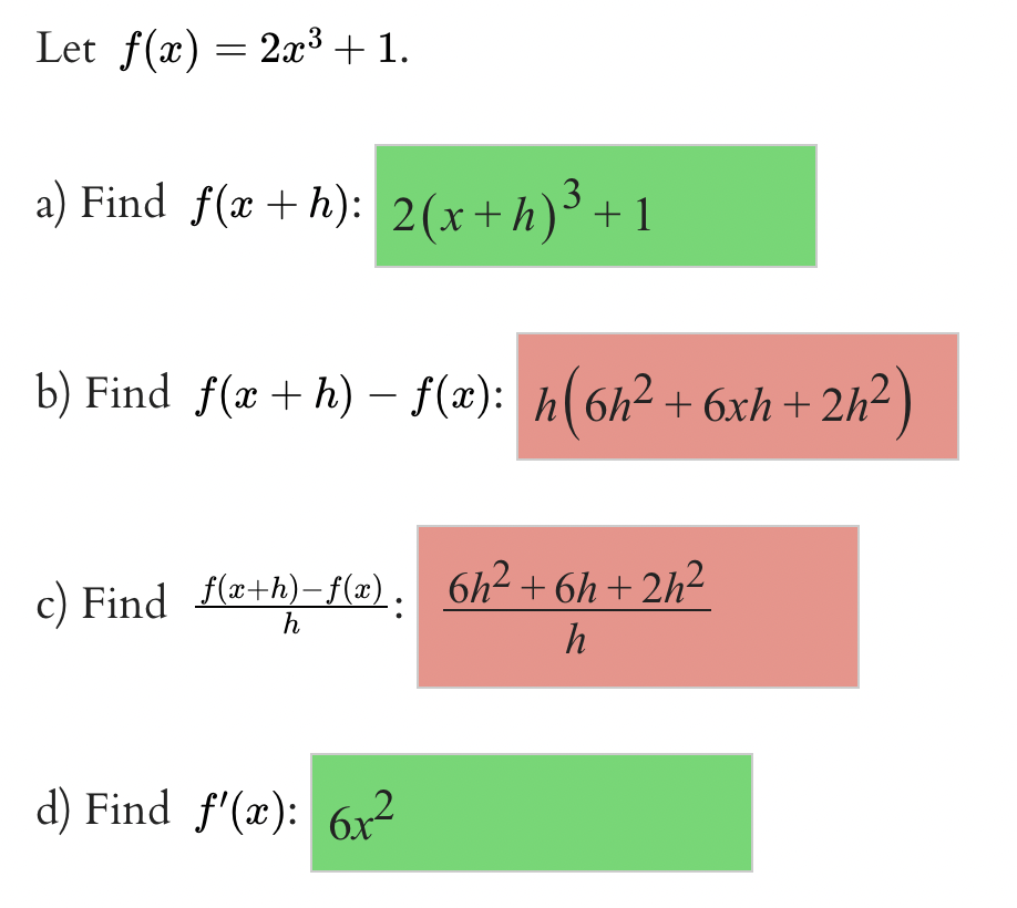 Let f(x) = 2x³ + 1.
a) Find f(x+h): 2(x+h)³ +1
b) Find f(x + h) − ƒ(x): h(6h² +6xh+: 2h²)
c) Find_f(x+h)-f(x). 6h²+6h+2h²
h
h
d) Find f'(x): 6x²