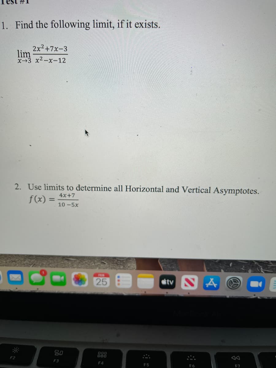 1. Find the following limit, if it exists.
2x2+7x-3
lim
X-3 x2-x-12
2. Use limits to determine all Horizontal and Vertical Asymptotes.
4x+7
f(x) =
10 -5x
FEB
25
etv N A O
吕0
O00
F2
F3
F4
F5
F6
F7
