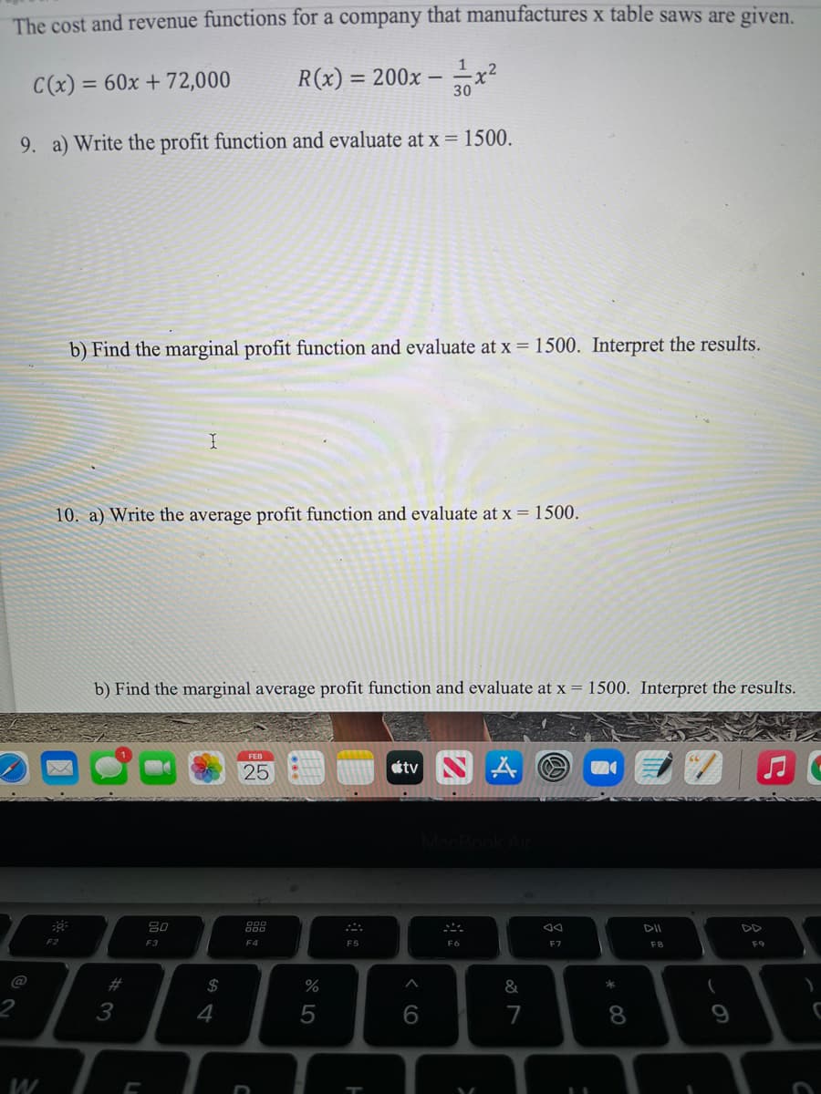 The cost and revenue functions for a company that manufactures x table saws are given.
1
C(x) = 60x + 72,000
R(x) = 200x –
30
9. a) Write the profit function and evaluate at x = 1500.
b) Find the marginal profit function and evaluate at x = 1500. Interpret the results.
10. a) Write the average profit function and evaluate at x = 1500.
b) Find the marginal average profit function and evaluate at x = 1500. Interpret the results.
FEB
25
étv
80
888
DII
F3
F4
F5
F6
F7
F8
F9
@
2#
2$
%
2
3
4
5
6
7
8
9
W
