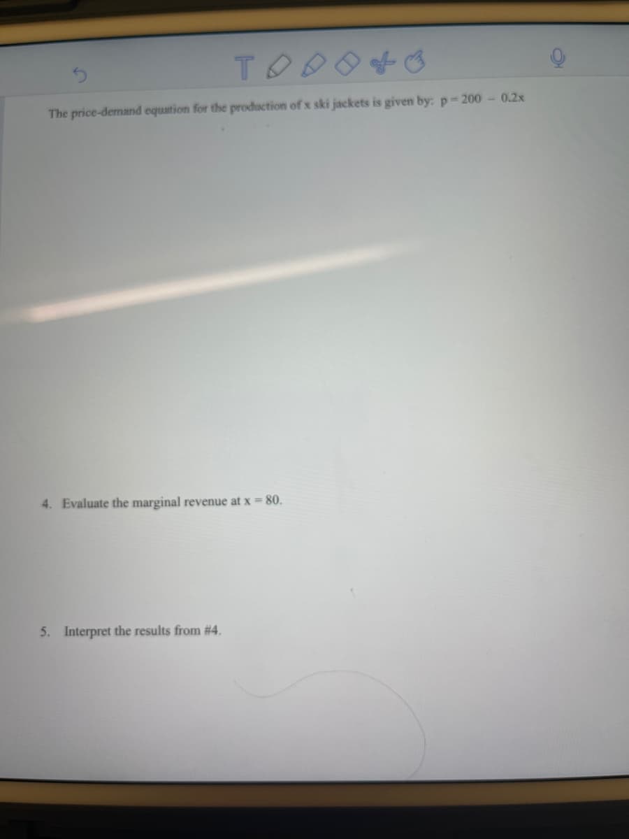 TOD
The price-demand equation for the production of x ski jackets is given by: p= 200 - 0.2x
4. Evaluate the marginal revenue at x = 80.
5. Interpret the results from # 4.
