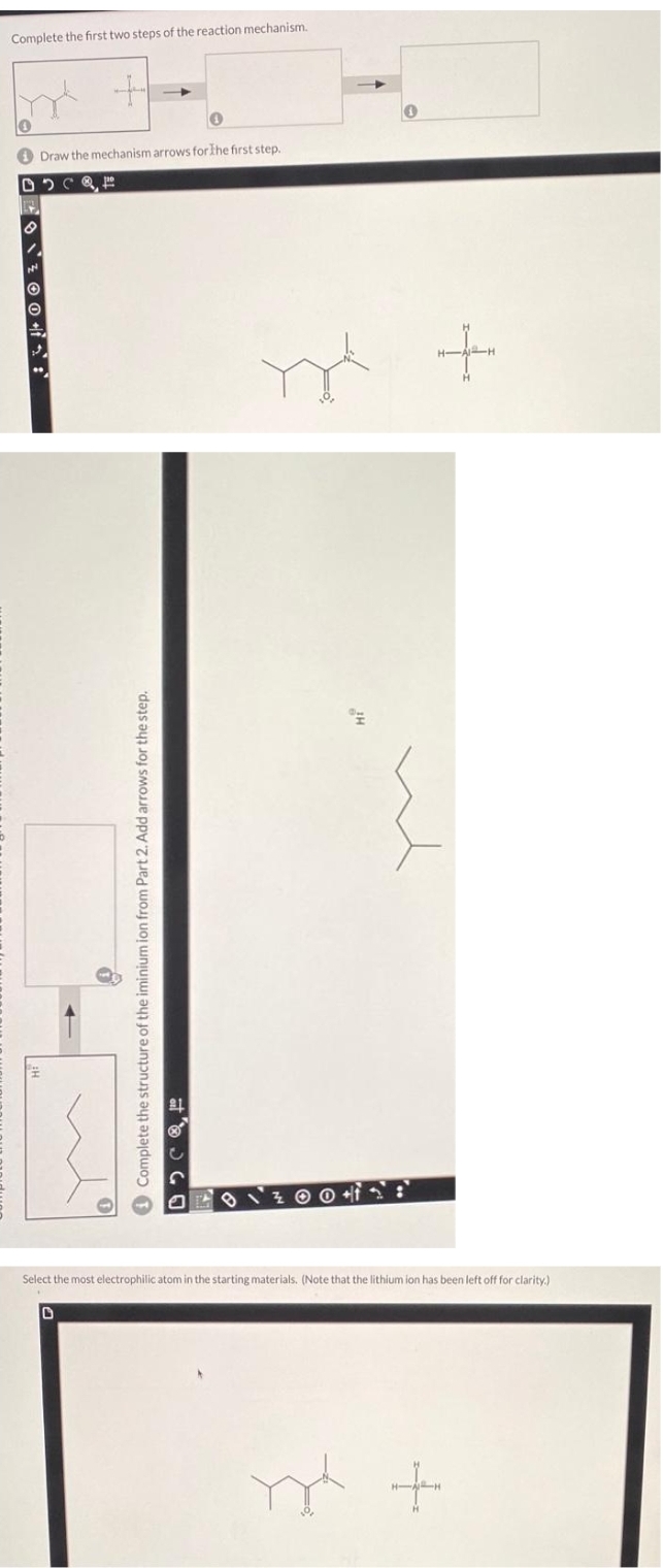 Complete the first two steps of the reaction mechanism.
4
Draw the mechanism arrows for the first step.
DSC
0
8
N
Complete the structure of the iminium ion from Part 2. Add arrows for the step.
Y
+
Select the most electrophilic atom in the starting materials. (Note that the lithium ion has been left off for clarity.)
y +