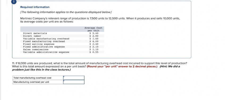 Required information
[The following information applies to the questions displayed below.]
Martinez Company's relevant range of production is 7,500 units to 12,500 units. When it produces and sells 10,000 units,
its average costs per unit are as follows:
Direct materials
Direct labor
Variable manufacturing overhead
Fixed manufacturing overhead
Fixed selling expense
Fixed administrative expense
Sales commissions
Variable administrative expense
Average Cost
per Unit
$ 5.40
$ 2.90
$ 1.60
$ 4.00
$ 2.40
$ 2.10
Total manufacturing overhead cost
Manufacturing overhead per unit
$ 1.10
$ 0.55
11. If 8,000 units are produced, what is the total amount of manufacturing overhead cost incurred to support this level of production?
What is this total amount expressed on a per unit basis? (Round your "per unit" answer to 2 decimal places.) (Hint: We did a
problem just like this in the class lectures.)