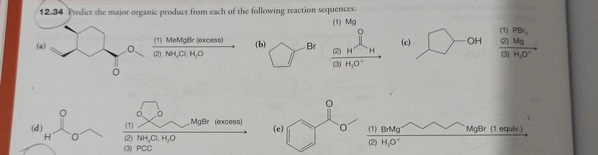 12.34 Predict the major organic product from each of the following reaction sequences.
(1) Mg
(a)
(d)
H
O
O
O
(1) MeMgBr (excess)
(2) NH,CI, H,O
(1)
(2) NH,CI, H,O
(3) PCC
MgBr (excess)
(b)
(e)
Br
(2) H
(3) H₂0+
O
O
H
SmuzzA abnoqmno ins
(1) BrMg
(2) H₂O+
O
OH
HO
(1) PBrg
(2) Mg
(3) H₂0+
MgBr (1 equiv.)