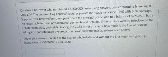 Consider a borrower who purchased a $300,000 home using conventional conforming financing at
90% LTV. The underwriting approval requires private mortgage insurance (PMI) with 30% coverage.
Suppose over time the borrower pays down the principal of the loan to a balance of $260,914, but is
no longer able to make any additional payments and defaults. If the servicer were to foreclose on the
collateral property and sell it clearing $159,356 in net proceeds, how much is the loss of principal
taking into consideration the protection provided by the mortgage insurance policy?
(Input your answer rounded to the nearest whole dollar and without the $ or negative signs, e.g..
input a loss of -$100.000 as 100,000)