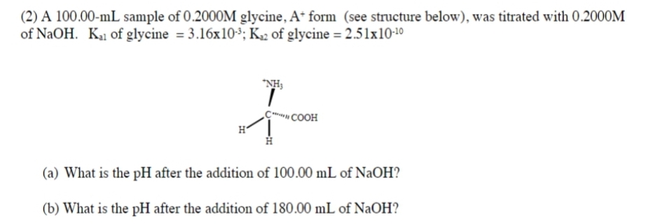 (2) A 100.00-mL sample of 0.2000M glycine, A+ form (see structure below), was titrated with 0.2000M
of NaOH. K₁ of glycine = 3.16x10³; K₂2 of glycine = 2.51x10-¹⁰
H
COOH
(a) What is the pH after the addition of 100.00 mL of NaOH?
(b) What is the pH after the addition of 180.00 mL of NaOH?