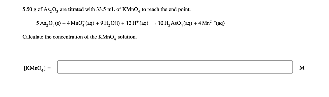 5.50 g of As₂O3 are titrated with 33.5 mL of KMnO4 to reach the end point.
5 As₂O3(s) + 4 MnO (aq) + 9 H₂O(l) + 12 H* (aq) → 10 H3 AsO₂ (aq) + 4 Mn² + (aq)
Calculate the concentration of the KMnO4 solution.
[KMnO4] =
M