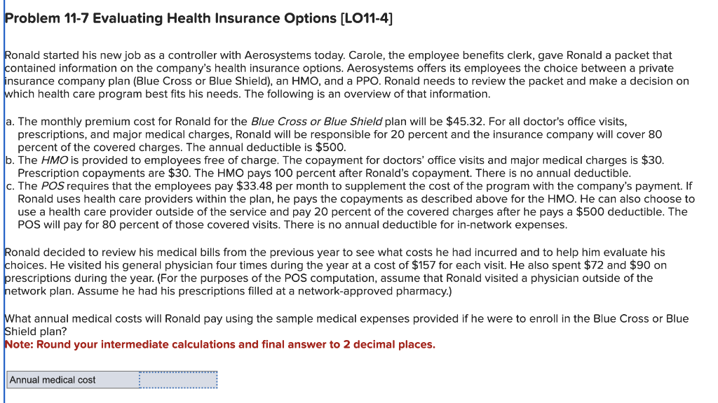 Problem 11-7 Evaluating Health Insurance Options [LO11-4]
Ronald started his new job as a controller with Aerosystems today. Carole, the employee benefits clerk, gave Ronald a packet that
contained information on the company's health insurance options. Aerosystems offers its employees the choice between a private
insurance company plan (Blue Cross or Blue Shield), an HMO, and a PPO. Ronald needs to review the packet and make a decision on
which health care program best fits his needs. The following is an overview of that information.
a. The monthly premium cost for Ronald for the Blue Cross or Blue Shield plan will be $45.32. For all doctor's office visits,
prescriptions, and major medical charges, Ronald will be responsible for 20 percent and the insurance company will cover 80
percent of the covered charges. The annual deductible is $500.
b. The HMO is provided to employees free of charge. The copayment for doctors' office visits and major medical charges is $30.
Prescription copayments are $30. The HMO pays 100 percent after Ronald's copayment. There is no annual deductible.
c. The POS requires that the employees pay $33.48 per month to supplement the cost of the program with the company's payment. If
Ronald uses health care providers within the plan, he pays the copayments as described above for the HMO. He can also choose to
use a health care provider outside of the service and pay 20 percent of the covered charges after he pays a $500 deductible. The
POS will pay for 80 percent of those covered visits. There is no annual deductible for in-network expenses.
Ronald decided to review his medical bills from the previous year to see what costs he had incurred and to help him evaluate his
choices. He visited his general physician four times during the year at a cost of $157 for each visit. He also spent $72 and $90 on
prescriptions during the year. (For the purposes of the POS computation, assume that Ronald visited a physician outside of the
network plan. Assume he had his prescriptions filled at a network-approved pharmacy.)
What annual medical costs will Ronald pay using the sample medical expenses provided if he were to enroll in the Blue Cross or Blue
Shield plan?
Note: Round your intermediate calculations and final answer to 2 decimal places.
Annual medical cost