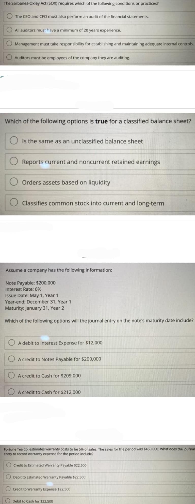 The Sarbanes-Oxley Act (SOX) requires which of the following conditions or practices?
The CEO and CFO must also perform an audit of the financial statements.
All auditors must have a minimum of 20 years experience.
Management must take responsibility for establishing and maintaining adequate internal controls.
Auditors must be employees of the company they are auditing.
Which of the following options is true for a classified balance sheet?
Is the same as an unclassified balance sheet
Reports current and noncurrent retained earnings
Orders assets based on liquidity
Classifies common stock into current and long-term
Assume a company has the following information:
Note Payable: $200,000
Interest Rate: 6%
Issue Date: May 1, Year 1
Year-end: December 31, Year 1
Maturity: January 31, Year 2
Which of the following options will the journal entry on the note's maturity date include?
A debit to Interest Expense for $12,000
A credit to Notes Payable for $200,000
A credit to Cash for $209,000
A credit to Cash for $212,000
Fortune Tea Co. estimates warranty costs to be 5% of sales. The sales for the period was $450,000. What does the journal
entry to record warranty expense for the period include?
Credit to Estimated Warranty Payable $22,500
Debit to Estimated Warranty Payable $22,500
O Credit to Warranty Expense $22,500
Debit to Cash for $22,500