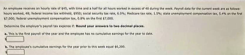 An employee receives an hourly rate of $45, with time and a half for all hours worked in excess of 40 during the week. Payroll data for the current week are as follows:
hours worked, 48; federal income tax withheld, $950; social security tax rate, 6.0%; Medicare tax rate, 1.5%; state unemployment compensation tax, 5.4% on the first
$7,000; federal unemployment compensation tax, 0.8% on the first $7,000.
Determine the employer's payroll tax expense if: Round your answers to two decimal places.
a. This is the first payroll of the year and the employee has no cumulative earnings for the year to date.
b. The employee's cumulative earnings for the year prior to this week equal $6,200.